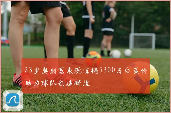 23岁奥利塞表现惊艳5300万白菜价助力球队创造辉煌