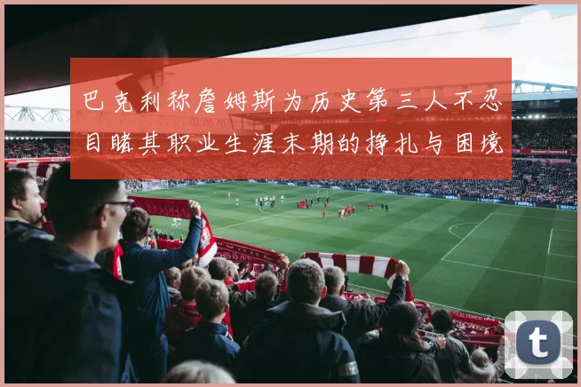 巴克利称詹姆斯为历史第三人不忍目睹其职业生涯末期的挣扎与困境