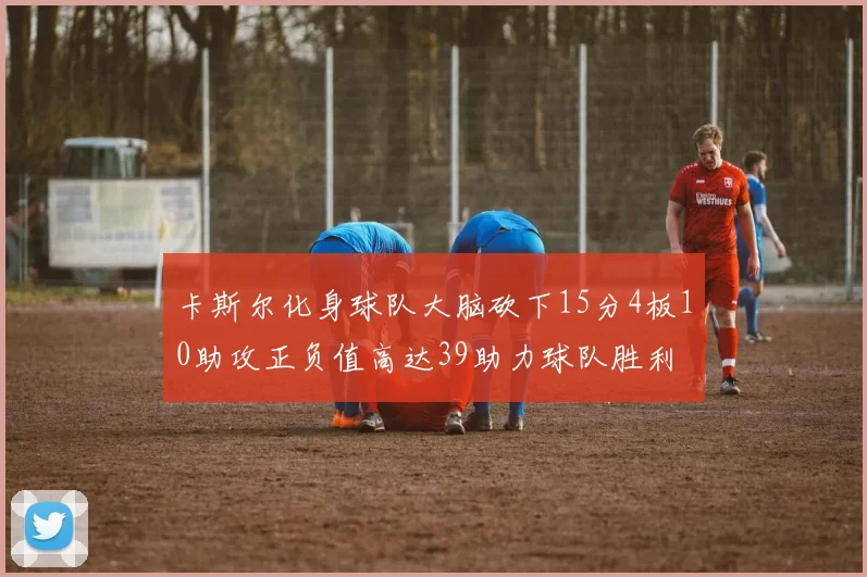 卡斯尔化身球队大脑砍下15分4板10助攻正负值高达39助力球队胜利
