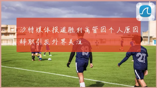 沙特媒体报道胜利高管因个人原因辞职引发外界关注