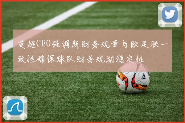 英超CEO强调新财务规章与欧足联一致性确保球队财务规划稳定性