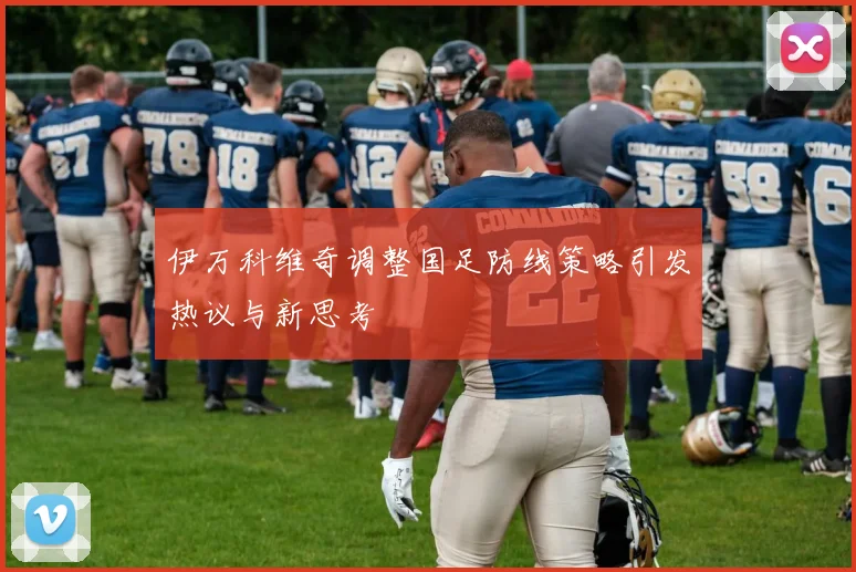 伊万科维奇调整国足防线策略引发热议与新思考