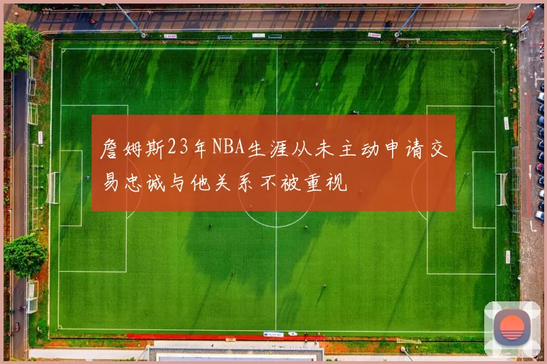 詹姆斯23年NBA生涯从未主动申请交易忠诚与他关系不被重视